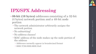 101
IPX/SPX Addressing
• 80-bit (10 bytes) addresses consisting of a 32-bit
(4 bytes) network portion and a 48-bit node
portion
 The network administrator arbitrarily assigns the
network portion
 No subnetting!
 No address classes!
 MAC address of the node makes up the node portion of
the address
 Addresses normally appear in hexadecimal format
 0000.7C80.0000.8609.33e9
Unit-1
Comp
Network
by
:
Prof.
D.
P.
Mishra
BITD
 