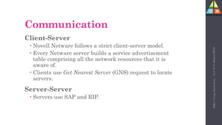 102
Communication
Client-Server
 Novell Netware follows a strict client-server model.
 Every Netware server builds a service advertisement
table comprising all the network resources that it is
aware of.
 Clients use Get Nearest Server (GNS) request to locate
servers.
Server-Server
 Servers use SAP and RIP.
Unit-1
Comp
Network
by
:
Prof.
D.
P.
Mishra
BITD
 