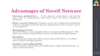 Advantages of Novell Netware
• Increases productivity – It can improve productivity and provide
more ways to communicate with other users, as well as sharing of
resources.
• Better security features- Netware server has a dedicated workstation
with an encrypted password and the administrator does not have access
to the password
• Messaging services
Novell NetWare is also equipped with a message handling feature. This
offers ease of data transmission between several fronted applications.
• Flexibility
The operating system also offers a great deal of flexibility, as it allows
users to share multiple printers.
• Usability and configurability
Novell netware comes with easy configuration, paper documentation, as
well as electronic form,
Unit-1
Comp
Network
by
:
Prof.
D.
P.
Mishra
BITD
106
 