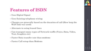 • Uses Digital Signal
• Uses Existing telephone wiring
• Charges are generally based on the duration of call (How long the
WAN link was used)
• Alternate to using leased lines
• Can transport many types of Network traffic (Voice, Data, Video,
Text, Graphics etc)
• Faster Data transfer rate than modems
• Faster Call setup than Modems
Features of ISDN
115
Unit-1
Comp
Network
by
:
Prof.
D.
P.
Mishra
BITD
 