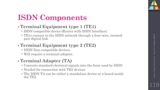 • Terminal Equipment type 1 (TE1)
 ISDN compatible device (Router with ISDN Interface)
 TE1s connect to the ISDN network through a four-wire, twisted-
pair digital link
• Terminal Equipment type 2 (TE2)
 ISDN Non-compatible devices.
 Will require a terminal adapter.
• Terminal Adapter (TA)
 Converts standard electrical signals into the form used by ISDN
 Needed for connection with TE2 devices
 The ISDN TA can be either a standalone device or a board inside
the TE2
ISDN Components
119
Unit-1
Comp
Network
by
:
Prof.
D.
P.
Mishra
BITD
 