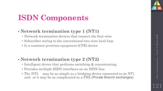 • Network termination type 1 (NT1)
 Network-termination devices that connect the four-wire
 Subscriber wiring to the conventional two-wire local loop
 Is a customer premises equipment (CPE) device
• Network termination type 2 (NT2)
 Intelligent device that performs switching & concentrating.
 Provides multiple ISDN interfaces on an ISDN line.
 The NT2 may be as simple as a bridging device connected to an NT1
unit or it may be as complicated as a PBX (Private Branch exchanges)
ISDN Components
121
Unit-1
Comp
Network
by
:
Prof.
D.
P.
Mishra
BITD
 