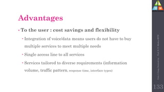 Advantages
• To the user : cost savings and flexibility
 Integration of voice/data means users do not have to buy
multiple services to meet multiple needs
 Single access line to all services
 Services tailored to diverse requirements (information
volume, traffic pattern, response time, interface types)
133
Unit-1
Comp
Network
by
:
Prof.
D.
P.
Mishra
BITD
 