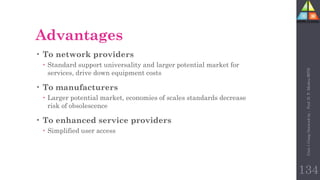 Advantages
• To network providers
 Standard support universality and larger potential market for
services, drive down equipment costs
• To manufacturers
 Larger potential market, economies of scales standards decrease
risk of obsolescence
• To enhanced service providers
 Simplified user access
134
Unit-1
Comp
Network
by
:
Prof.
D.
P.
Mishra
BITD
 