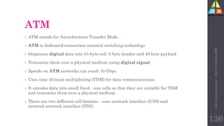 ATM
• ATM stands for Asynchronous Transfer Mode.
• ATM is dedicated-connection oriented switching technology
• Organizes digital data into 53-byte cell :5 byte header and 48 byte payload.
• Transmits them over a physical medium using digital signal
• Speeds on ATM networks can reach 10 Gbps
• Uses time division multiplexing (TDM) for data communications.
• It encodes data into small fixed - size cells so that they are suitable for TDM
and transmits them over a physical medium.
• There are two different cell formats - user-network interface (UNI) and
network-network interface (NNI).
Unit-1
Comp
Network
by
:
Prof.
D.
P.
Mishra
BITD
136
 
