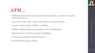 ATM ..
• Multi-speed network environment that provides a variety of complex
network services
• Can carry voice, data, video separately or simultaneously
• Can be used in LANs, MANs, or WANs
• Allows multiple logical connections to be multiplexed
• Minimal error and flow control capabilities
• Connection-oriented virtual channel
• Fixed-length packets (cells)
Unit-1
Comp
Network
by
:
Prof.
D.
P.
Mishra
BITD
137
 