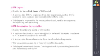 ATM Layer:
• Similar to data link layer of OSI model.
• It accepts the 48 byte segments from the upper layer, adds a 5 byte
header to each segment and converts into 53 byte cells.
• This layer is responsible for routing of each cell, traffic management,
multiplexing and switching.
ATM Adaptation Layer (AAL):
• Similar to network layer of OSI model.
• It provides facilities to the existing packet switched networks to connect
to ATM network and use its services.
• It accepts the data and converts them into fixed sized segments.
• The transmissions can be of fixed or variable data rate.
• This layer has two sub layers: Convergence sub layer and Segmentation
and Reassembly sub layer.
Unit-1
Comp
Network
by
:
Prof.
D.
P.
Mishra
BITD
145
 