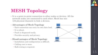 MESH Topology
• It is a point-to-point connection to other nodes or devices. All the
network nodes are connected to each other. Mesh has n(n-
1)/2 physical channels to link n devices.
• Advantages of Mesh Topology
 Each connection can carry its own data load.
 It is robust.
 Fault is diagnosed easily.
 Provides security and privacy.
• Disadvantages of Mesh Topology
 Installation and configuration is difficult.
 Cabling cost is more.
 Bulk wiring is required.
15
Unit-1
Comp
Network
by
:
Prof.
D.
P.
Mishra
BITD
 