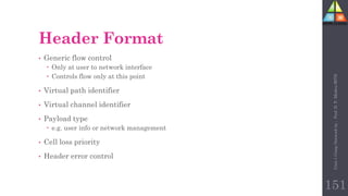 151
Header Format
• Generic flow control
 Only at user to network interface
 Controls flow only at this point
• Virtual path identifier
• Virtual channel identifier
• Payload type
 e.g. user info or network management
• Cell loss priority
• Header error control
Unit-1
Comp
Network
by
:
Prof.
D.
P.
Mishra
BITD
 