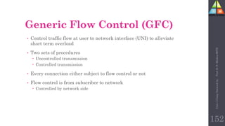 152
Generic Flow Control (GFC)
• Control traffic flow at user to network interface (UNI) to alleviate
short term overload
• Two sets of procedures
 Uncontrolled transmission
 Controlled transmission
• Every connection either subject to flow control or not
• Flow control is from subscriber to network
 Controlled by network side
Unit-1
Comp
Network
by
:
Prof.
D.
P.
Mishra
BITD
 