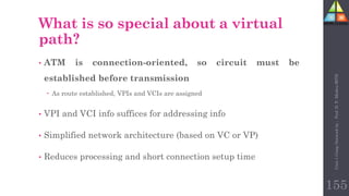 155
What is so special about a virtual
path?
• ATM is connection-oriented, so circuit must be
established before transmission
 As route established, VPIs and VCIs are assigned
• VPI and VCI info suffices for addressing info
• Simplified network architecture (based on VC or VP)
• Reduces processing and short connection setup time
Unit-1
Comp
Network
by
:
Prof.
D.
P.
Mishra
BITD
 