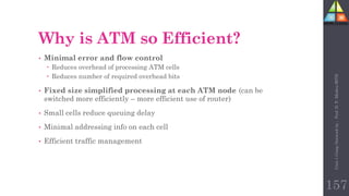157
Why is ATM so Efficient?
• Minimal error and flow control
 Reduces overhead of processing ATM cells
 Reduces number of required overhead bits
• Fixed size simplified processing at each ATM node (can be
switched more efficiently – more efficient use of router)
• Small cells reduce queuing delay
• Minimal addressing info on each cell
• Efficient traffic management
Unit-1
Comp
Network
by
:
Prof.
D.
P.
Mishra
BITD
 