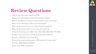 158
Review Questions
• Describe the basic characteristics of ATM
• Explain the relationship between UNI and NNI interfaces
• What is the difference between a virtual channel and a virtual path?
• What are the advantages of the use of virtual paths?
• What are the characteristics of a virtual channel connection?
• What are the characteristics of a virtual path connection?
• Define the following terms: QOS, COS, CBR, VBR, UBR, GFR, PCR, MCR
• Compare and contrast two methods of transmitting ATM cells.
• How does ATM differ from Frame Relay
• What are the relative advantages of ATM compared to frame relay?
• How does ATM differ for SONET?
• Discuss why ATM is so efficient.
Unit-1
Comp
Network
by
:
Prof.
D.
P.
Mishra
BITD
 