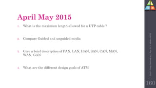 April May 2015
1. What is the maximum length allowed for a UTP cable ?
2. Compare Guided and unguided media
3. Give a brief description of PAN, LAN, HAN, SAN, CAN, MAN,
WAN, GAN
4. What are the different design goals of ATM
Unit-1
Comp
Network
by
:
Prof.
D.
P.
Mishra
BITD
160
 