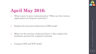 April May 2016:
1. What is peer to peer communication ? What are the various
applications of computer networks ?
2. Explain the layered architecture of OSI model
3. What are the services of physical layer ? Also explain the
hardware protocol for computer network
4. Compare OSI and TCP model
Unit-1
Comp
Network
by
:
Prof.
D.
P.
Mishra
BITD
161
 