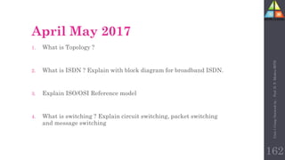 April May 2017
1. What is Topology ?
2. What is ISDN ? Explain with block diagram for broadband ISDN.
3. Explain ISO/OSI Reference model
4. What is switching ? Explain circuit switching, packet switching
and message switching
Unit-1
Comp
Network
by
:
Prof.
D.
P.
Mishra
BITD
162
 