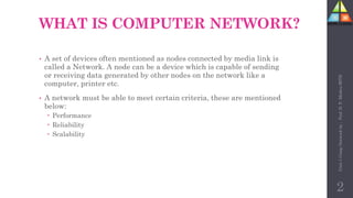 WHAT IS COMPUTER NETWORK?
• A set of devices often mentioned as nodes connected by media link is
called a Network. A node can be a device which is capable of sending
or receiving data generated by other nodes on the network like a
computer, printer etc.
• A network must be able to meet certain criteria, these are mentioned
below:
 Performance
 Reliability
 Scalability
2
Unit-1
Comp
Network
by
:
Prof.
D.
P.
Mishra
BITD
 