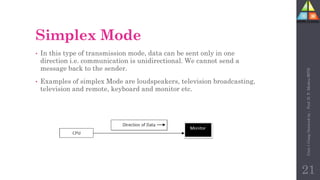 Simplex Mode
• In this type of transmission mode, data can be sent only in one
direction i.e. communication is unidirectional. We cannot send a
message back to the sender.
• Examples of simplex Mode are loudspeakers, television broadcasting,
television and remote, keyboard and monitor etc.
21
Unit-1
Comp
Network
by
:
Prof.
D.
P.
Mishra
BITD
 