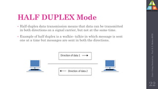 HALF DUPLEX Mode
• Half-duplex data transmission means that data can be transmitted
in both directions on a signal carrier, but not at the same time.
• Example of half duplex is a walkie- talkie in which message is sent
one at a time but messages are sent in both the directions.
22
Unit-1
Comp
Network
by
:
Prof.
D.
P.
Mishra
BITD
 