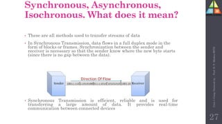 Synchronous, Asynchronous,
Isochronous. What does it mean?
• These are all methods used to transfer streams of data
• In Synchronous Transmission, data flows in a full duplex mode in the
form of blocks or frames. Synchronization between the sender and
receiver is necessary so that the sender know where the new byte starts
(since there is no gap between the data).
• Synchronous Transmission is efficient, reliable and is used for
transferring a large amount of data. It provides real-time
communication between connected devices
27
Unit-1
Comp
Network
by
:
Prof.
D.
P.
Mishra
BITD
 