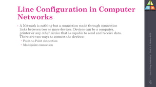 Line Configuration in Computer
Networks
• A Network is nothing but a connection made through connection
links between two or more devices. Devices can be a computer,
printer or any other device that is capable to send and receive data.
There are two ways to connect the devices:
 Point-to-Point connection
 Multipoint connection
4
Unit-1
Comp
Network
by
:
Prof.
D.
P.
Mishra
BITD
 