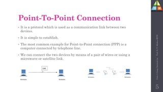 Point-To-Point Connection
• It is a protocol which is used as a communication link between two
devices.
• It is simple to establish.
• The most common example for Point-to-Point connection (PPP) is a
computer connected by telephone line.
• We can connect the two devices by means of a pair of wires or using a
microwave or satellite link.
5
Unit-1
Comp
Network
by
:
Prof.
D.
P.
Mishra
BITD
 