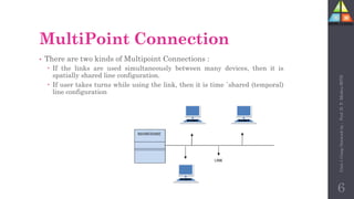 MultiPoint Connection
• There are two kinds of Multipoint Connections :
 If the links are used simultaneously between many devices, then it is
spatially shared line configuration.
 If user takes turns while using the link, then it is time `shared (temporal)
line configuration
6
Unit-1
Comp
Network
by
:
Prof.
D.
P.
Mishra
BITD
 