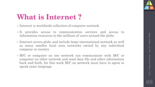 What is Internet ?
• Internet is worldwide collection of computer network
• It provides access to communication services and access to
information resources to the millions of users around the globe
• Internet covers globe and include large international network as well
as many smaller local area networks owned by any individual
company or country
• M/C or computer on one network can communicate with M/C or
computer on other network and send data file and other information
back and forth, for this work M/C on network must have to agree to
speak same language
68
Unit-1
Comp
Network
by
:
Prof.
D.
P.
Mishra
BITD
 