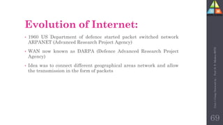 Evolution of Internet:
• 1960 US Department of defence started packet switched network
ARPANET (Advanced Research Project Agency)
• WAN now known as DARPA (Defence Advanced Research Project
Agency)
• Idea was to connect different geographical areas network and allow
the transmission in the form of packets
69
Unit-1
Comp
Network
by
:
Prof.
D.
P.
Mishra
BITD
 