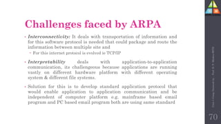 Challenges faced by ARPA
• Interconnectivity: It deals with transportation of information and
for this software protocol is needed that could package and route the
information between multiple site and
 For this internet protocol is evolved ie TCP/IP
• Interpretability deals with application-to-application
communication, its challengeous because applications are running
vastly on different hardware platform with different operating
system & different file systems.
• Solution for this is to develop standard application protocol that
would enable application to application communication and be
independent of computer platform e.g. mainframe based email
program and PC based email program both are using same standard
70
Unit-1
Comp
Network
by
:
Prof.
D.
P.
Mishra
BITD
 