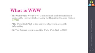 What is WWW
• The World Wide Web (WWW) is combination of all resources and
users on the Internet that are using the Hypertext Transfer Protocol
(HTTP)
• "The World Wide Web is the universe of network-accessible
information
• Sir Tim Berners-Lee invented the World Wide Web in 1989.
72
Unit-1
Comp
Network
by
:
Prof.
D.
P.
Mishra
BITD
 