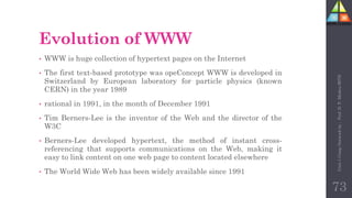 Evolution of WWW
• WWW is huge collection of hypertext pages on the Internet
• The first text-based prototype was opeConcept WWW is developed in
Switzerland by European laboratory for particle physics (known
CERN) in the year 1989
• rational in 1991, in the month of December 1991
• Tim Berners-Lee is the inventor of the Web and the director of the
W3C
• Berners-Lee developed hypertext, the method of instant cross-
referencing that supports communications on the Web, making it
easy to link content on one web page to content located elsewhere
• The World Wide Web has been widely available since 1991
73
Unit-1
Comp
Network
by
:
Prof.
D.
P.
Mishra
BITD
 