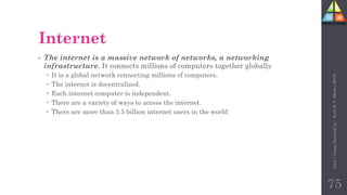 Internet
• The internet is a massive network of networks, a networking
infrastructure. It connects millions of computers together globally
 It is a global network connecting millions of computers.
 The internet is decentralized.
 Each internet computer is independent.
 There are a variety of ways to access the internet.
 There are more than 3.5 billion internet users in the world
75
Unit-1
Comp
Network
by
:
Prof.
D.
P.
Mishra
BITD
 