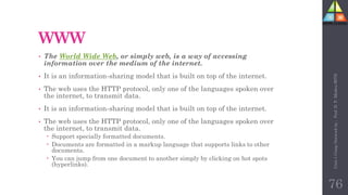 WWW
• The World Wide Web, or simply web, is a way of accessing
information over the medium of the internet.
• It is an information-sharing model that is built on top of the internet.
• The web uses the HTTP protocol, only one of the languages spoken over
the internet, to transmit data.
• It is an information-sharing model that is built on top of the internet.
• The web uses the HTTP protocol, only one of the languages spoken over
the internet, to transmit data.
 Support specially formatted documents.
 Documents are formatted in a markup language that supports links to other
documents.
 You can jump from one document to another simply by clicking on hot spots
(hyperlinks).
76
Unit-1
Comp
Network
by
:
Prof.
D.
P.
Mishra
BITD
 