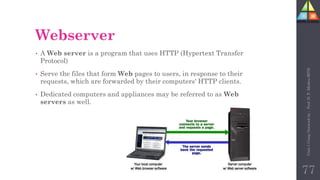 Webserver
• A Web server is a program that uses HTTP (Hypertext Transfer
Protocol)
• Serve the files that form Web pages to users, in response to their
requests, which are forwarded by their computers' HTTP clients.
• Dedicated computers and appliances may be referred to as Web
servers as well.
77
Unit-1
Comp
Network
by
:
Prof.
D.
P.
Mishra
BITD
 