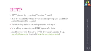 HTTP
• HTTP stands for Hypertext Transfer Protocol.
• It is the standard protocol for transferring web pages (and their
content) across the Internet
• For browsing website url may preceded by http://
• It is telling browser to use HTTP to transfer data
• Most browser will default to HTTP if you don’t specify it e.g.
www.bitdurg.ac.in instead ( http://www.bitdurg.ac.in)
80
Unit-1
Comp
Network
by
:
Prof.
D.
P.
Mishra
BITD
 