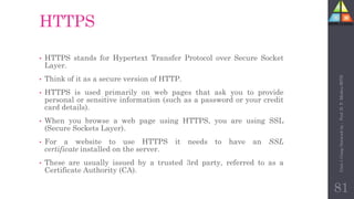 HTTPS
• HTTPS stands for Hypertext Transfer Protocol over Secure Socket
Layer.
• Think of it as a secure version of HTTP.
• HTTPS is used primarily on web pages that ask you to provide
personal or sensitive information (such as a password or your credit
card details).
• When you browse a web page using HTTPS, you are using SSL
(Secure Sockets Layer).
• For a website to use HTTPS it needs to have an SSL
certificate installed on the server.
• These are usually issued by a trusted 3rd party, referred to as a
Certificate Authority (CA).
81
Unit-1
Comp
Network
by
:
Prof.
D.
P.
Mishra
BITD
 