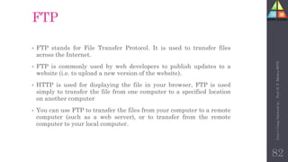 FTP
• FTP stands for File Transfer Protocol. It is used to transfer files
across the Internet.
• FTP is commonly used by web developers to publish updates to a
website (i.e. to upload a new version of the website).
• HTTP is used for displaying the file in your browser, FTP is used
simply to transfer the file from one computer to a specified location
on another computer
• You can use FTP to transfer the files from your computer to a remote
computer (such as a web server), or to transfer from the remote
computer to your local computer.
82
Unit-1
Comp
Network
by
:
Prof.
D.
P.
Mishra
BITD
 
