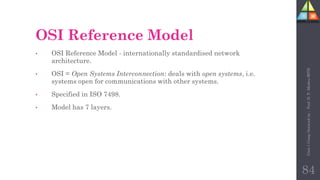 OSI Reference Model
• OSI Reference Model - internationally standardised network
architecture.
• OSI = Open Systems Interconnection: deals with open systems, i.e.
systems open for communications with other systems.
• Specified in ISO 7498.
• Model has 7 layers.
84
Unit-1
Comp
Network
by
:
Prof.
D.
P.
Mishra
BITD
 