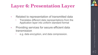 Layer 6: Presentation Layer
• Related to representation of transmitted data
 Translates different data representations from the
Application layer into uniform standard format
• Providing services for secure efficient data
transmission
 e.g. data encryption, and data compression.
87
Unit-1
Comp
Network
by
:
Prof.
D.
P.
Mishra
BITD
 