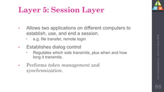 Layer 5: Session Layer
• Allows two applications on different computers to
establish, use, and end a session.
 e.g. file transfer, remote login
• Establishes dialog control
 Regulates which side transmits, plus when and how
long it transmits.
• Performs token management and
synchronization.
88
Unit-1
Comp
Network
by
:
Prof.
D.
P.
Mishra
BITD
 