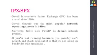 96
IPX/SPX
• Novell Internetwork Packet Exchange (IPX) has been
around since 1980’s.
• Novell Netware was the most popular network
operating system in 1980’s.
• Currently, Novell uses TCP/IP as default network
protocol.
• If you're not running NetWare, you probably don't
need it, and should uninstall it so that it's not taking up
bandwidth with broadcasts ..
Unit-1
Comp
Network
by
:
Prof.
D.
P.
Mishra
BITD
 
