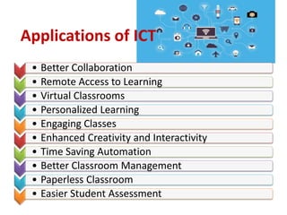 Applications of ICT
• Better Collaboration
• Remote Access to Learning
• Virtual Classrooms
• Personalized Learning
• Engaging Classes
• Enhanced Creativity and Interactivity
• Time Saving Automation
• Better Classroom Management
• Paperless Classroom
• Easier Student Assessment
 