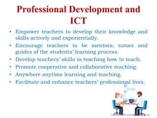 Professional Development and
ICT
• Empower teachers to develop their knowledge and
skills actively and experientially.
• Encourage teachers to be mentors, tutors and
guides of the students’ learning process.
• Develop teachers’ skills in teaching how to teach.
• Promote cooperative and collaborative teaching.
• Anywhere anytime learning and teaching.
• Facilitate and enhance teachers’ professional lives.
 