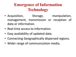 Emergence of Information
Technology
• Acquisition, Storage, manipulation,
management, transmission or reception of
data or information.
• Real time access to information.
• Easy availability of updated data.
• Connecting Geographically dispersed regions.
• Wider range of communication media.
 