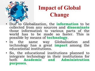 Impact of Global
Change
• Due to Globalization, the information to be
collected from any sources and disseminate
those information to various parts of the
world has to be made so faster. This is
possible by means of technology.
• In the same way Globalisation and
technology has a great impact among the
educational institutions.
• So, the educational institutions planned to
integrate technology in their institutions for
both Academic and Administration
purposes.
 
