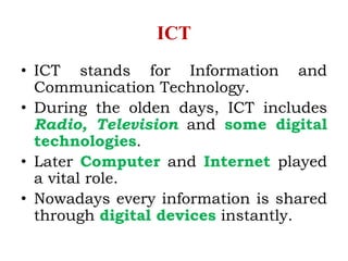 ICT
• ICT stands for Information and
Communication Technology.
• During the olden days, ICT includes
Radio, Television and some digital
technologies.
• Later Computer and Internet played
a vital role.
• Nowadays every information is shared
through digital devices instantly.
 