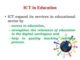 ICT in Education
• ICT expand its services in educational
sector by
– access to education,
– strengthen the relevance of education
to the digital workspace and
– help in quality teaching learning
process.
 