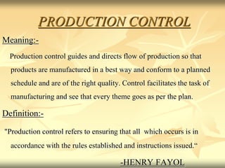 PRODUCTION CONTROL
Meaning:-
Production control guides and directs flow of production so that
products are manufactured in a best way and conform to a planned
schedule and are of the right quality. Control facilitates the task of
manufacturing and see that every theme goes as per the plan.
Definition:-
"Production control refers to ensuring that all which occurs is in
accordance with the rules established and instructions issued.“
-HENRY FAYOL
 