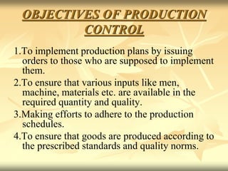 OBJECTIVES OF PRODUCTION
CONTROL
1.To implement production plans by issuing
orders to those who are supposed to implement
them.
2.To ensure that various inputs like men,
machine, materials etc. are available in the
required quantity and quality.
3.Making efforts to adhere to the production
schedules.
4.To ensure that goods are produced according to
the prescribed standards and quality norms.
 